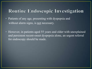 • Patients of any age, presenting with dyspepsia and
without alarm signs, is not necessary.
• However, in patients aged 55 years and older with unexplained
and persistent recent-onset dyspepsia alone, an urgent referral
for endoscopy should be made.
 