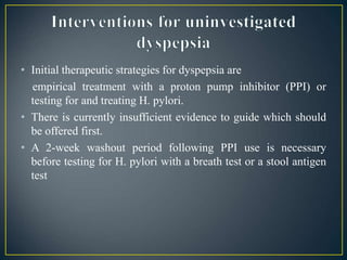 • Initial therapeutic strategies for dyspepsia are
empirical treatment with a proton pump inhibitor (PPI) or
testing for and treating H. pylori.
• There is currently insufficient evidence to guide which should
be offered first.
• A 2-week washout period following PPI use is necessary
before testing for H. pylori with a breath test or a stool antigen
test
 