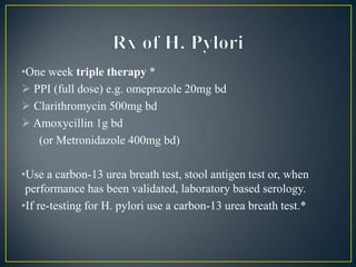 •One week triple therapy *
 PPI (full dose) e.g. omeprazole 20mg bd
 Clarithromycin 500mg bd
 Amoxycillin 1g bd
(or Metronidazole 400mg bd)
•Use a carbon-13 urea breath test, stool antigen test or, when
performance has been validated, laboratory based serology.
•If re-testing for H. pylori use a carbon-13 urea breath test.*
 