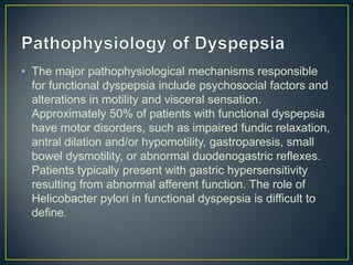 • The major pathophysiological mechanisms responsible
for functional dyspepsia include psychosocial factors and
alterations in motility and visceral sensation.
Approximately 50% of patients with functional dyspepsia
have motor disorders, such as impaired fundic relaxation,
antral dilation and/or hypomotility, gastroparesis, small
bowel dysmotility, or abnormal duodenogastric reflexes.
Patients typically present with gastric hypersensitivity
resulting from abnormal afferent function. The role of
Helicobacter pylori in functional dyspepsia is difficult to
define.
 