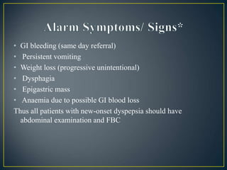 • GI bleeding (same day referral)
• Persistent vomiting
• Weight loss (progressive unintentional)
• Dysphagia
• Epigastric mass
• Anaemia due to possible GI blood loss
Thus all patients with new-onset dyspepsia should have
abdominal examination and FBC
 