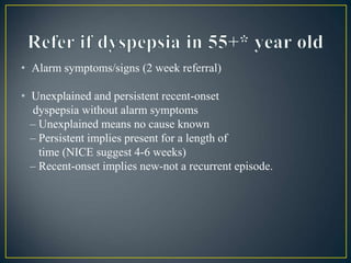 • Alarm symptoms/signs (2 week referral)
• Unexplained and persistent recent-onset
dyspepsia without alarm symptoms
– Unexplained means no cause known
– Persistent implies present for a length of
time (NICE suggest 4-6 weeks)
– Recent-onset implies new-not a recurrent episode.
 