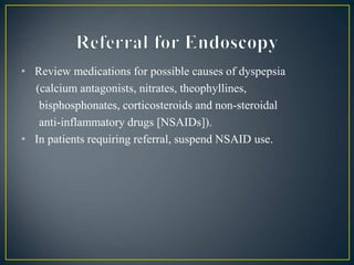 • Review medications for possible causes of dyspepsia
(calcium antagonists, nitrates, theophyllines,
bisphosphonates, corticosteroids and non-steroidal
anti-inflammatory drugs [NSAIDs]).
• In patients requiring referral, suspend NSAID use.
 