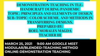DEMONSTRATION TEACHING IN TLE-
HANDICRAFT DURING PANDEMIC
TOPIC: PRINCIPLES AND ELEMENTS OF DESIGN
SUB-TOPIC: COLOR SCHEME, AND METHODS IN
TRANSFERRING DESIGNS.
PREPARED BY:
ROEL MORALES MAGDA
TEACHER III
MARCH 25, 2021 9:00 AM GOOGLE MEET
MODULAR/BLENDED-TEACHING METHOD
ONLINE-DEMONSTRATION TEACHING 1
 