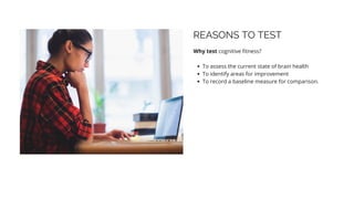 REASONS TO TEST
Why test cognitive fitness?
To assess the current state of brain health
To identify areas for improvement
To record a baseline measure for comparison.
 