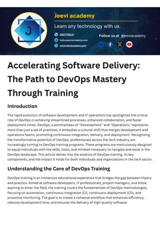 Accelerating Software Delivery:
The Path to DevOps Mastery
Through Training
Introduction
The rapid evolution of software development and IT operations has spotlighted the critical
role of DevOps in achieving streamlined processes, enhanced collaboration, and faster
deployment times. DevOps, a portmanteau of "Development" and "Operations," represents
more than just a set of practices; it embodies a cultural shift that merges development and
operations teams, promoting continuous integration, delivery, and deployment. Recognizing
the transformative potential of DevOps, professionals across the tech industry are
increasingly turning to DevOps training programs. These programs are meticulously designed
to equip individuals with the skills, tools, and mindset necessary to navigate and excel in the
DevOps landscape. This article delves into the essence of DevOps training, its key
components, and the impact it holds for both individuals and organizations in the tech sector.
Understanding the Core of DevOps Training
DevOps training is an immersive educational experience that bridges the gap between theory
and practice. Aimed at software developers, IT professionals, project managers, and those
aspiring to enter the field, the training covers the fundamentals of DevOps methodologies,
focusing on automation, continuous integration (CI), continuous deployment (CD), and
proactive monitoring. The goal is to create a cohesive workflow that enhances efficiency,
reduces development time, and ensures the delivery of high-quality software.
Jeevi academy
8807798331
hello@jeeviacademy.com
www.jeeviacademy.com
Follow us at
Learn any technology with us.
#jeeviacademy
 