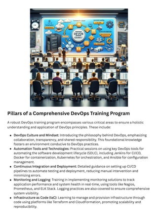 Pillars of a Comprehensive DevOps Training Program
A robust DevOps training program encompasses various critical areas to ensure a holistic
understanding and application of DevOps principles. These include:
DevOps Culture and Mindset: Introducing the philosophy behind DevOps, emphasizing
collaboration, transparency, and shared responsibility. This foundational knowledge
fosters an environment conducive to DevOps practices.
Automation Tools and Technologies: Practical sessions on using key DevOps tools for
automating the software development lifecycle (SDLC), including Jenkins for CI/CD,
Docker for containerization, Kubernetes for orchestration, and Ansible for configuration
management.
Continuous Integration and Deployment: Detailed guidance on setting up CI/CD
pipelines to automate testing and deployment, reducing manual intervention and
minimizing errors.
Monitoring and Logging: Training in implementing monitoring solutions to track
application performance and system health in real-time, using tools like Nagios,
Prometheus, and ELK Stack. Logging practices are also covered to ensure comprehensive
system visibility.
Infrastructure as Code (IaC): Learning to manage and provision infrastructure through
code using platforms like Terraform and CloudFormation, promoting scalability and
reproducibility.
 