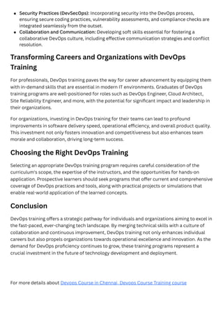 Transforming Careers and Organizations with DevOps
Training
For professionals, DevOps training paves the way for career advancement by equipping them
with in-demand skills that are essential in modern IT environments. Graduates of DevOps
training programs are well-positioned for roles such as DevOps Engineer, Cloud Architect,
Site Reliability Engineer, and more, with the potential for significant impact and leadership in
their organizations.
For organizations, investing in DevOps training for their teams can lead to profound
improvements in software delivery speed, operational efficiency, and overall product quality.
This investment not only fosters innovation and competitiveness but also enhances team
morale and collaboration, driving long-term success.
Choosing the Right DevOps Training
Selecting an appropriate DevOps training program requires careful consideration of the
curriculum's scope, the expertise of the instructors, and the opportunities for hands-on
application. Prospective learners should seek programs that offer current and comprehensive
coverage of DevOps practices and tools, along with practical projects or simulations that
enable real-world application of the learned concepts.
Conclusion
DevOps training offers a strategic pathway for individuals and organizations aiming to excel in
the fast-paced, ever-changing tech landscape. By merging technical skills with a culture of
collaboration and continuous improvement, DevOps training not only enhances individual
careers but also propels organizations towards operational excellence and innovation. As the
demand for DevOps proficiency continues to grow, these training programs represent a
crucial investment in the future of technology development and deployment.
For more details about Devops Course in Chennai, Devops Course Training course
Security Practices (DevSecOps): Incorporating security into the DevOps process,
ensuring secure coding practices, vulnerability assessments, and compliance checks are
integrated seamlessly from the outset.
Collaboration and Communication: Developing soft skills essential for fostering a
collaborative DevOps culture, including effective communication strategies and conflict
resolution.
 