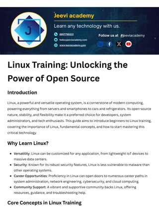 Linux Training: Unlocking the
Power of Open Source
Introduction
Linux, a powerful and versatile operating system, is a cornerstone of modern computing,
powering everything from servers and smartphones to cars and refrigerators. Its open-source
nature, stability, and flexibility make it a preferred choice for developers, system
administrators, and tech enthusiasts. This guide aims to introduce beginners to Linux training,
covering the importance of Linux, fundamental concepts, and how to start mastering this
critical technology.
Why Learn Linux?
Core Concepts in Linux Training
Jeevi academy
8807798331
hello@jeeviacademy.com
www.jeeviacademy.com
Follow us at
Learn any technology with us.
#jeeviacademy
Versatility: Linux can be customized for any application, from lightweight IoT devices to
massive data centers.
Security: Known for its robust security features, Linux is less vulnerable to malware than
other operating systems.
Career Opportunities: Proficiency in Linux can open doors to numerous career paths in
system administration, network engineering, cybersecurity, and cloud computing.
Community Support: A vibrant and supportive community backs Linux, offering
resources, guidance, and troubleshooting help.
 