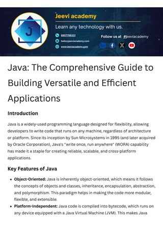 Java: The Comprehensive Guide to
Building Versatile and Efficient
Applications
Introduction
Java is a widely-used programming language designed for flexibility, allowing
developers to write code that runs on any machine, regardless of architecture
or platform. Since its inception by Sun Microsystems in 1995 (and later acquired
by Oracle Corporation), Java's "write once, run anywhere" (WORA) capability
has made it a staple for creating reliable, scalable, and cross-platform
applications.
Key Features of Java
Jeevi academy
8807798331
hello@jeeviacademy.com
www.jeeviacademy.com
Follow us at
Learn any technology with us.
#jeeviacademy
Object-Oriented: Java is inherently object-oriented, which means it follows
the concepts of objects and classes, inheritance, encapsulation, abstraction,
and polymorphism. This paradigm helps in making the code more modular,
flexible, and extensible.
Platform-Independent: Java code is compiled into bytecode, which runs on
any device equipped with a Java Virtual Machine (JVM). This makes Java
 