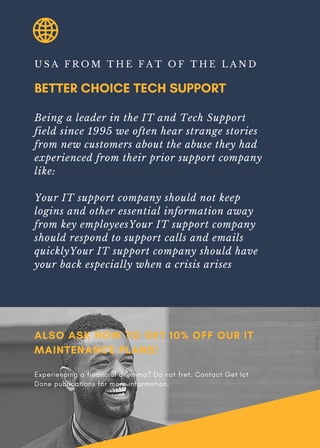 BETTER CHOICE TECH SUPPORT
U S A F R O M T H E F A T O F T H E L A N D
Being a leader in the IT and Tech Support
field since 1995 we often hear strange stories
from new customers about the abuse they had
experienced from their prior support company
like:
Your IT support company should not keep
logins and other essential information away
from key employeesYour IT support company
should respond to support calls and emails
quicklyYour IT support company should have
your back especially when a crisis arises
ALSO ASK HOW TO GET 10% OFF OUR IT
MAINTENANCE PLANS!
Experiencing a financial dilemma? Do not fret. Contact Get Ict
Done publications for more information.
 