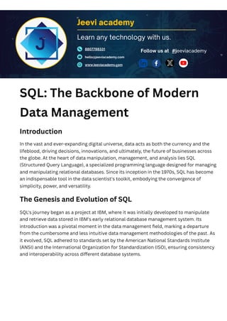 SQL: The Backbone of Modern
Data Management
Introduction
In the vast and ever-expanding digital universe, data acts as both the currency and the
lifeblood, driving decisions, innovations, and ultimately, the future of businesses across
the globe. At the heart of data manipulation, management, and analysis lies SQL
(Structured Query Language), a specialized programming language designed for managing
and manipulating relational databases. Since its inception in the 1970s, SQL has become
an indispensable tool in the data scientist's toolkit, embodying the convergence of
simplicity, power, and versatility.
The Genesis and Evolution of SQL
SQL's journey began as a project at IBM, where it was initially developed to manipulate
and retrieve data stored in IBM's early relational database management system. Its
introduction was a pivotal moment in the data management field, marking a departure
from the cumbersome and less intuitive data management methodologies of the past. As
it evolved, SQL adhered to standards set by the American National Standards Institute
(ANSI) and the International Organization for Standardization (ISO), ensuring consistency
and interoperability across different database systems.
Jeevi academy
8807798331
hello@jeeviacademy.com
www.jeeviacademy.com
Follow us at
Learn any technology with us.
#jeeviacademy
 