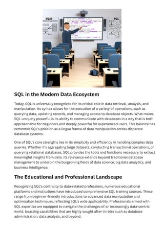 SQL in the Modern Data Ecosystem
Today, SQL is universally recognized for its critical role in data retrieval, analysis, and
manipulation. Its syntax allows for the execution of a variety of operations, such as
querying data, updating records, and managing access to database objects. What makes
SQL uniquely powerful is its ability to communicate with databases in a way that is both
approachable for beginners and deeply powerful for experienced users. This balance has
cemented SQL's position as a lingua franca of data manipulation across disparate
database systems.
One of SQL's core strengths lies in its simplicity and efficiency in handling complex data
queries. Whether it's aggregating large datasets, conducting transactional operations, or
querying relational databases, SQL provides the tools and functions necessary to extract
meaningful insights from data. Its relevance extends beyond traditional database
management to underpin the burgeoning fields of data science, big data analytics, and
business intelligence.
The Educational and Professional Landscape
Recognizing SQL's centrality to data-related professions, numerous educational
platforms and institutions have introduced comprehensive SQL training courses. These
range from beginner-friendly introductions to advanced data manipulation and
optimization techniques, reflecting SQL's wide applicability. Professionals armed with
SQL expertise are equipped to navigate the challenges of an increasingly data-centric
world, boasting capabilities that are highly sought after in roles such as database
administration, data analysis, and beyond.
 