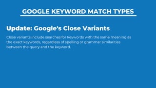 GOOGLE KEYWORD MATCH TYPES
Update: Google's Close Variants
Close variants include searches for keywords with the same meaning as
the exact keywords, regardless of spelling or grammar similarities
between the query and the keyword.
 