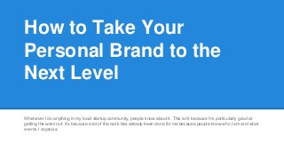 How to Take Your 
Personal Brand to the 
Next Level 
Whenever I do anything in my local startup community, people know about it. This isn’t because I’m particularly good at 
getting the word out: it’s because a lot of the work has already been done for me because people know who I am and what 
events I organize. 
 