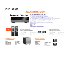 PHP 109,990
                                                    JBL Cinema FOUR
                                                                HARMAN/KARDON AVR-160
                                                                7.1-Channel High Current A/V Receiver
                                                                7 x 40 watts (RMS), 20Hz - 20Khz, @<0.07% THD, 8 ohms (FTC)
                                                                High Current Capability ( 25 amps.),Ultrawide-Bandwidth (10Hz - 130Khz Freq. Response)
                                                                DTS , Dolby Digital True , Dolby Pro Logic II, Harman's Logic 7 & Vmax
                                                                DSP processor by: Cirrus CS49510 (192 khz/ 24 bit DAC)
                                                                Triple Crossover Bass Management
                                                                DTS Master Audio
                                                                100Mhz Bandwidth HDTV Compatible component Video Switching
                                                                On Screen Display
                                                                Weight 11.1 kg.
                                                                HDMI 1.3
                                                                Ez Set Capability ( automatic calibration )


                                      JBL STAGE Venue Series                                                            JBL VOICE Venue Series
                                      3 way 6" Floorstanding Loudspeakers                                               2 way dual 5" Center Channel

                                      Power Handling:           150 watts (RMS)                                         Power Handling:         150 Watts (RMS)
                                      Impedance:                8 ohms                                                  Impedance:              8 ohms
                                      Sensitivity:              90 db                                                   Sensitivity:            90 db
                                      Frequency Res:            47 Hz - 20 kHz                                          Frequency Res:          70 Hz - 20 kHz



JBL SUB 12 Venue Series                                                       JBL Balcony Venue Series
10" Powered Subwoofer                                                         2 way 5" Surround Speakers

Driver:                   12" Polyplas                                        Power Handling:
Power Handling:           300 (RMS)                                           Sensitivity:                100 watts ( RMS)
Low Pass Freq:            50 Hz - 150Hz                                       Impedance:                  86 db
Frequency Res:            27 Hz                                               Frequency Res:              8 ohms
                                                                                                          65 Hz - 20 kHz
 