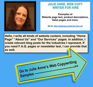 Examples of
website page text, product descriptions,
sales pages and more.
Go to: http://webcopy.writer-for-hire.us/
Hello, I write all kinds of website content, including “Home Page” “About
Us” and “Our Services” pages. In addition, I create relevant blog posts
for the industries I represent. If you need F.A.Q. pages or newsletter
text, I can provide that as well.
 