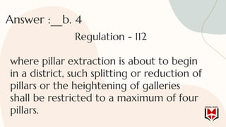 Answer :__b. 4
Regulation - 112
where pillar extraction is about to begin
in a district, such splitting or reduction of
pillars or the heightening of galleries
shall be restricted to a maximum of four
pillars.
 