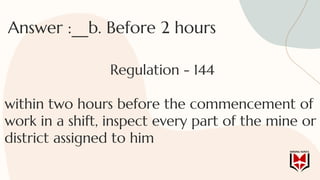 Answer :__b. Before 2 hours
Regulation - 144
within two hours before the commencement of
work in a shift, inspect every part of the mine or
district assigned to him
 