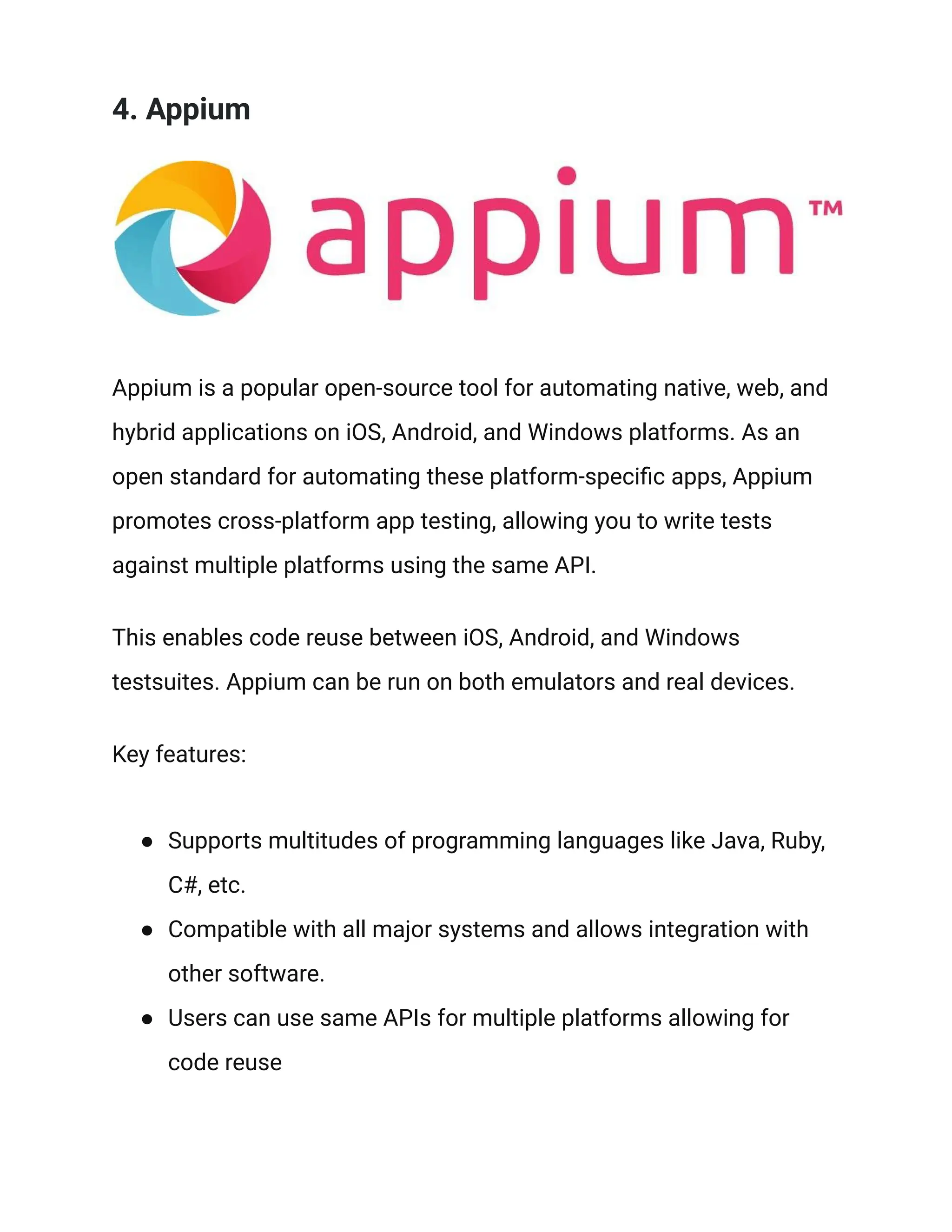 4. Appium
Appium is a popular open-source tool for automating native, web, and
hybrid applications on iOS, Android, and Windows platforms. As an
open standard for automating these platform-specific apps, Appium
promotes cross-platform app testing, allowing you to write tests
against multiple platforms using the same API.
This enables code reuse between iOS, Android, and Windows
testsuites. Appium can be run on both emulators and real devices.
Key features:
● Supports multitudes of programming languages like Java, Ruby,
C#, etc.
● Compatible with all major systems and allows integration with
other software.
● Users can use same APIs for multiple platforms allowing for
code reuse
 