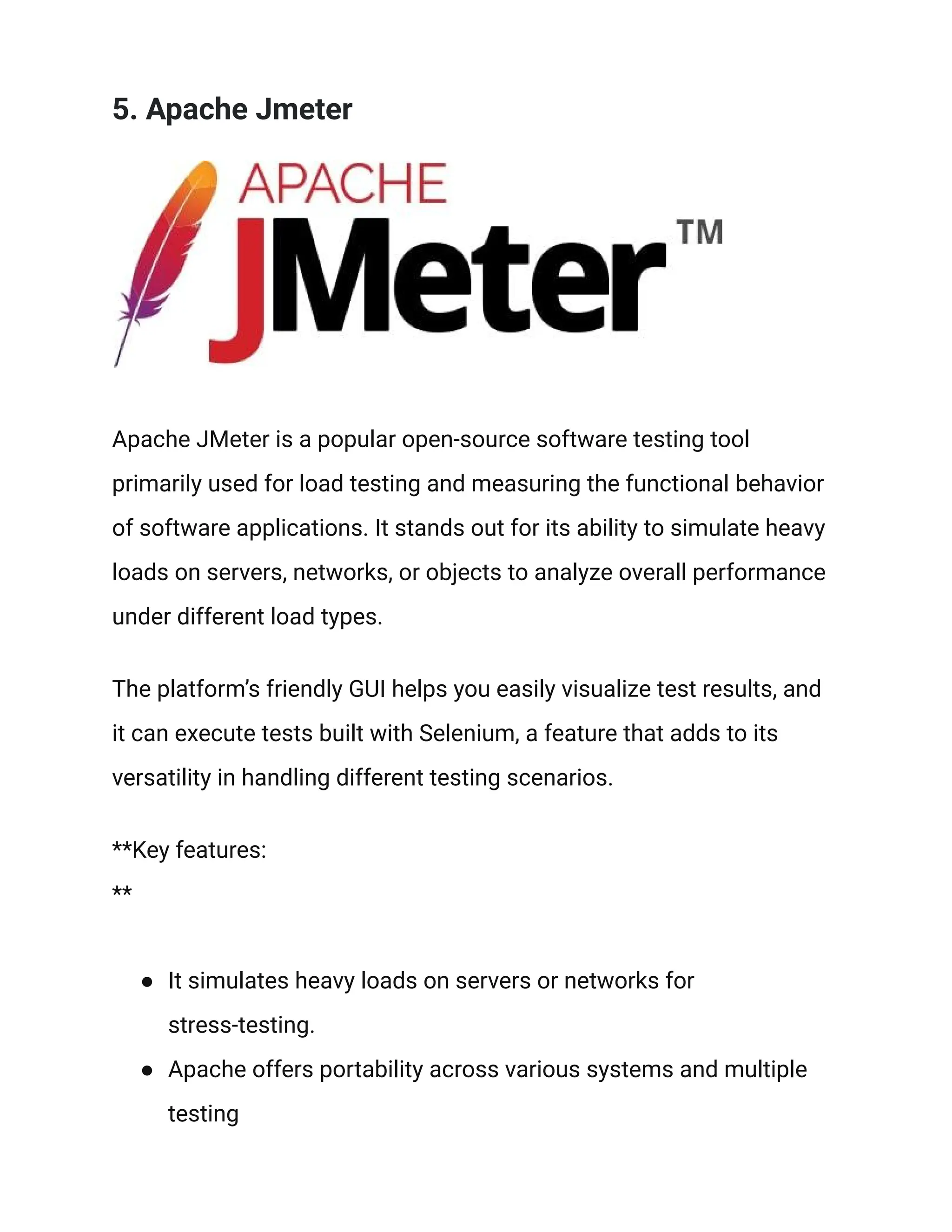 5. Apache Jmeter
Apache JMeter is a popular open-source software testing tool
primarily used for load testing and measuring the functional behavior
of software applications. It stands out for its ability to simulate heavy
loads on servers, networks, or objects to analyze overall performance
under different load types.
The platform’s friendly GUI helps you easily visualize test results, and
it can execute tests built with Selenium, a feature that adds to its
versatility in handling different testing scenarios.
**Key features:
**
● It simulates heavy loads on servers or networks for
stress-testing.
● Apache offers portability across various systems and multiple
testing
 