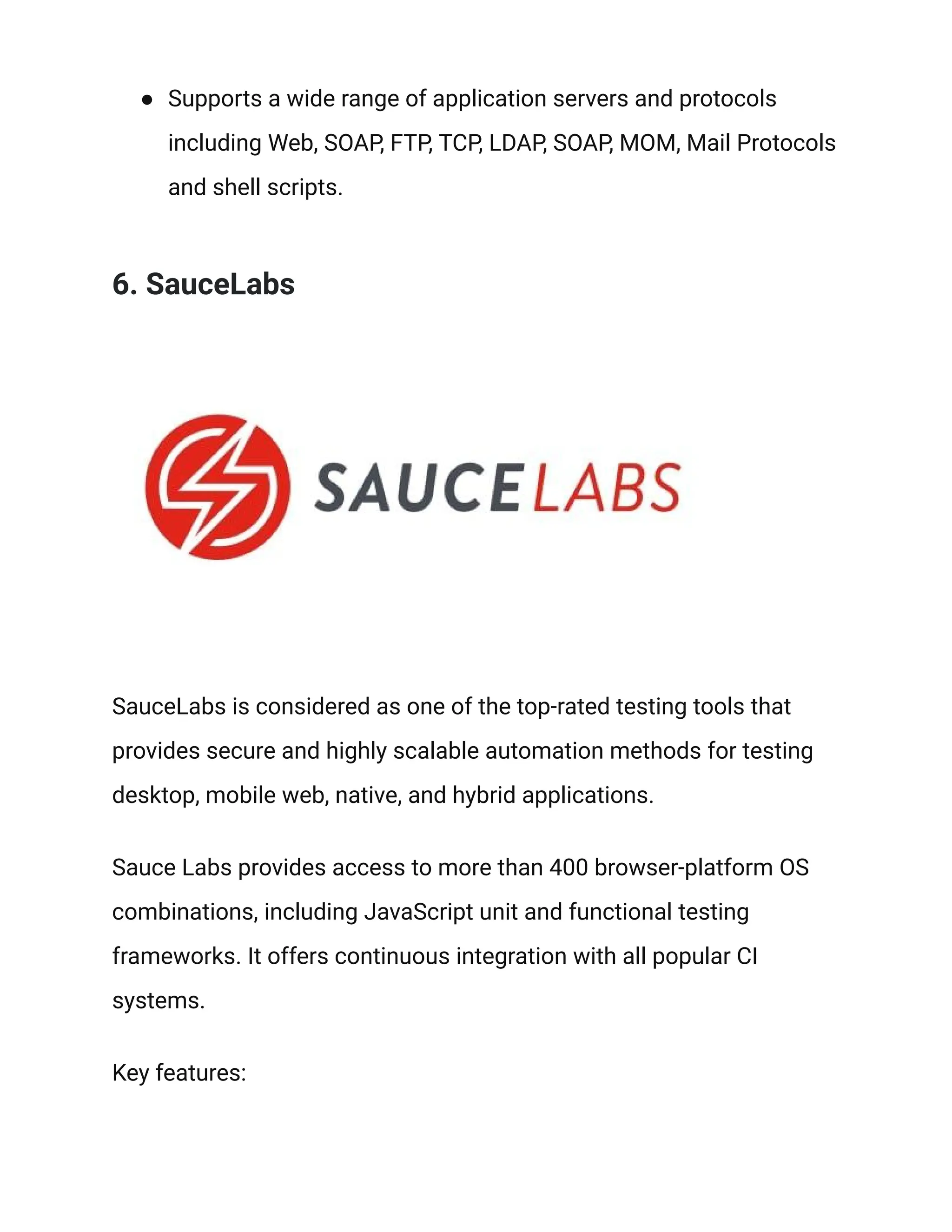 ● Supports a wide range of application servers and protocols
including Web, SOAP, FTP, TCP, LDAP, SOAP, MOM, Mail Protocols
and shell scripts.
6. SauceLabs
SauceLabs is considered as one of the top-rated testing tools that
provides secure and highly scalable automation methods for testing
desktop, mobile web, native, and hybrid applications.
Sauce Labs provides access to more than 400 browser-platform OS
combinations, including JavaScript unit and functional testing
frameworks. It offers continuous integration with all popular CI
systems.
Key features:
 