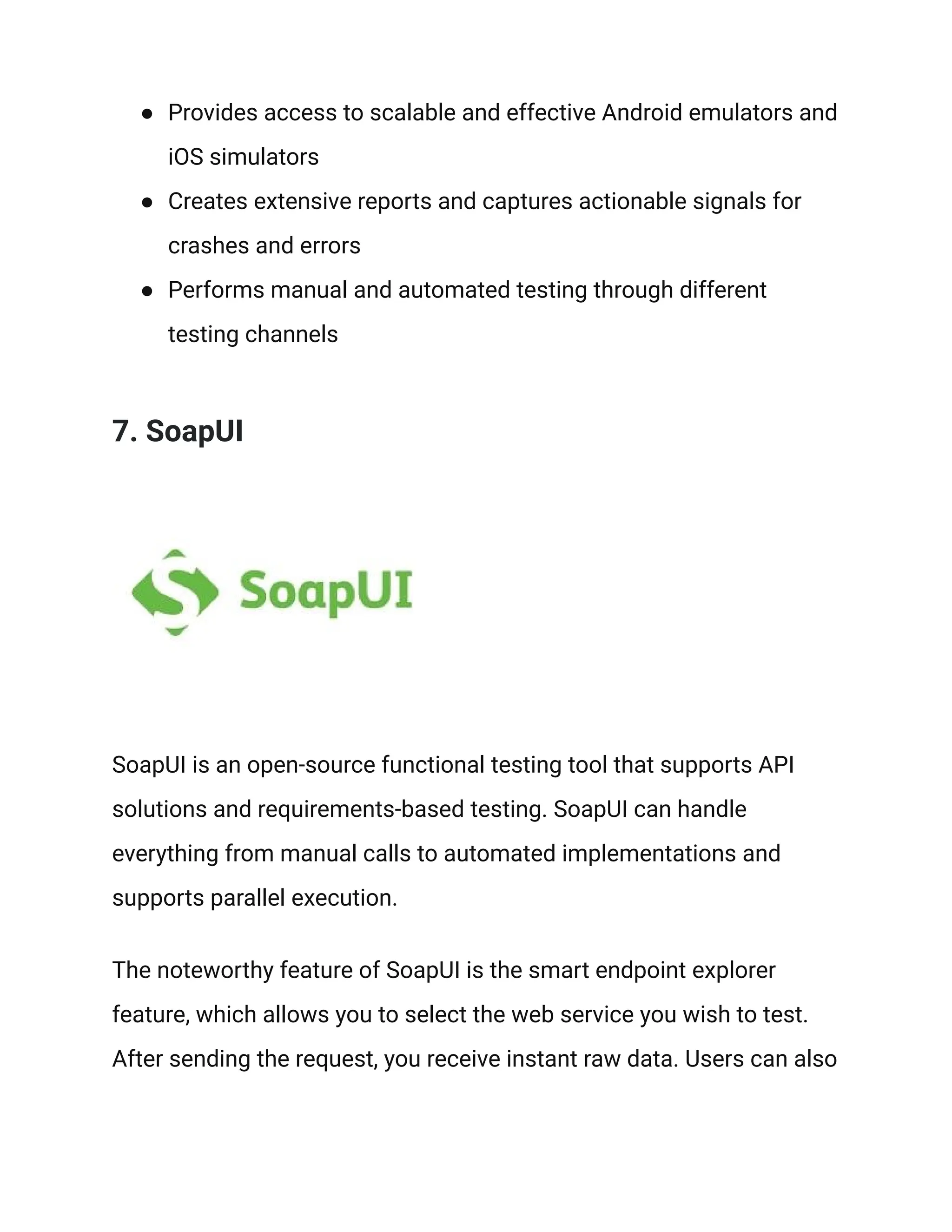 ● Provides access to scalable and effective Android emulators and
iOS simulators
● Creates extensive reports and captures actionable signals for
crashes and errors
● Performs manual and automated testing through different
testing channels
7. SoapUI
SoapUI is an open-source functional testing tool that supports API
solutions and requirements-based testing. SoapUI can handle
everything from manual calls to automated implementations and
supports parallel execution.
The noteworthy feature of SoapUI is the smart endpoint explorer
feature, which allows you to select the web service you wish to test.
After sending the request, you receive instant raw data. Users can also
 