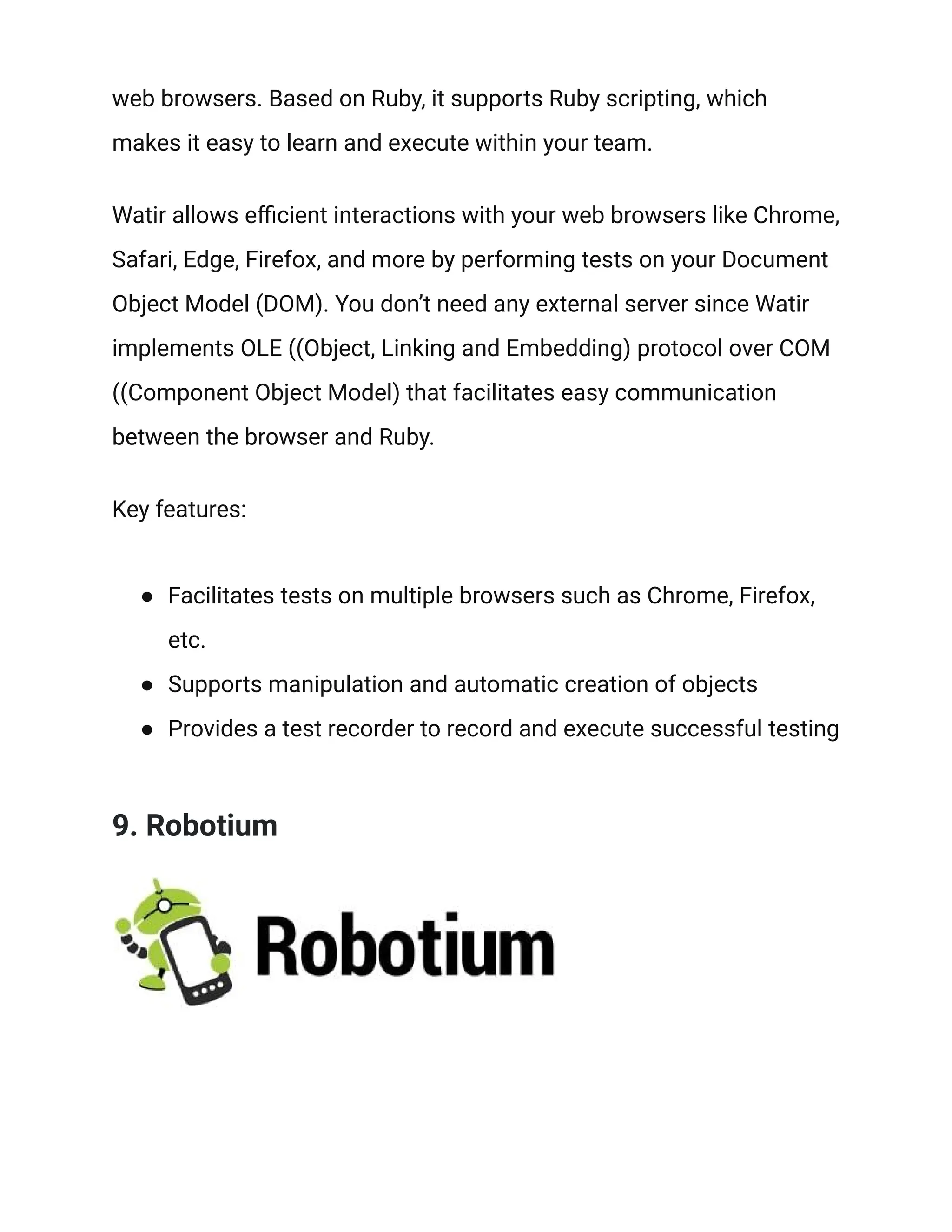 web browsers. Based on Ruby, it supports Ruby scripting, which
makes it easy to learn and execute within your team.
Watir allows efficient interactions with your web browsers like Chrome,
Safari, Edge, Firefox, and more by performing tests on your Document
Object Model (DOM). You don’t need any external server since Watir
implements OLE ((Object, Linking and Embedding) protocol over COM
((Component Object Model) that facilitates easy communication
between the browser and Ruby.
Key features:
● Facilitates tests on multiple browsers such as Chrome, Firefox,
etc.
● Supports manipulation and automatic creation of objects
● Provides a test recorder to record and execute successful testing
9. Robotium
 