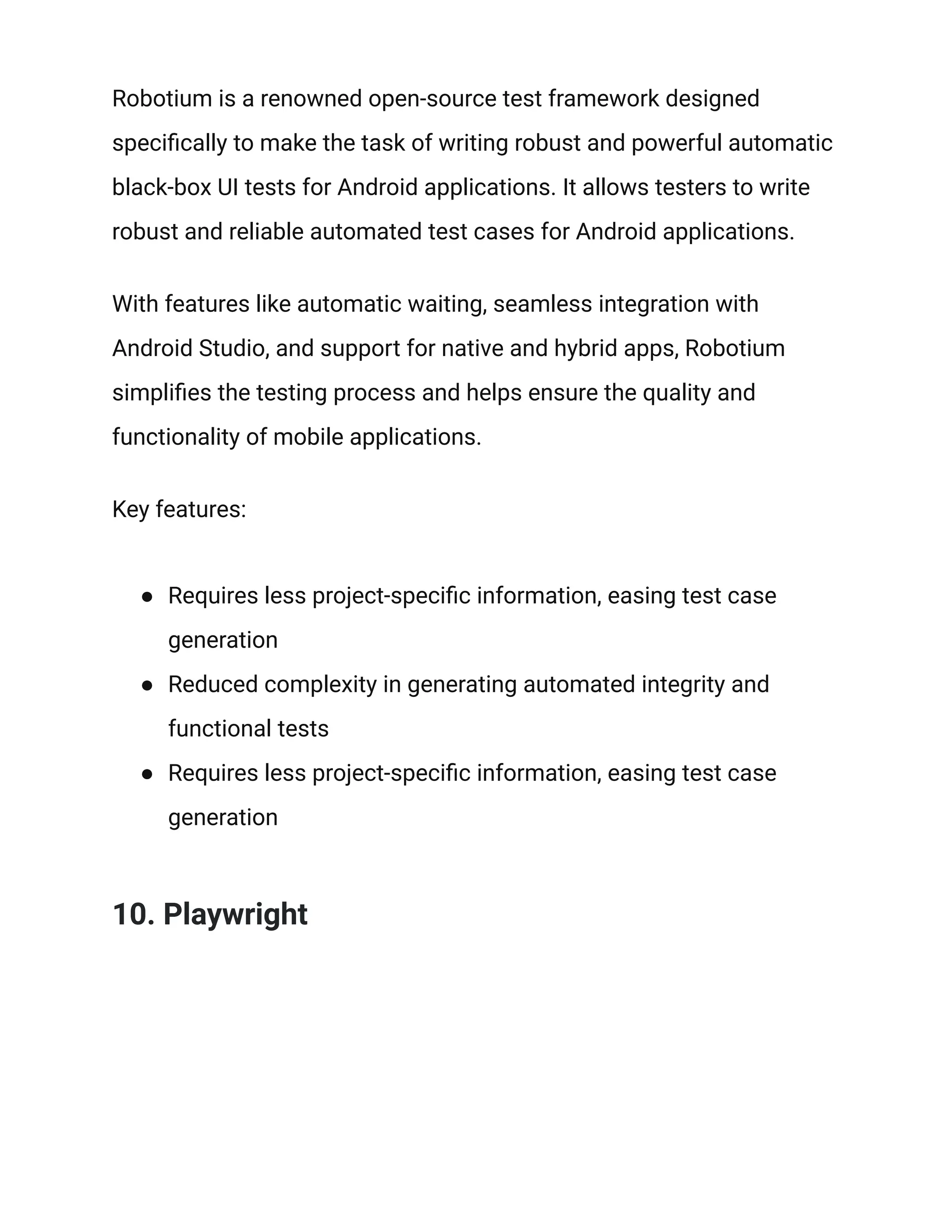 Robotium is a renowned open-source test framework designed
specifically to make the task of writing robust and powerful automatic
black-box UI tests for Android applications. It allows testers to write
robust and reliable automated test cases for Android applications.
With features like automatic waiting, seamless integration with
Android Studio, and support for native and hybrid apps, Robotium
simplifies the testing process and helps ensure the quality and
functionality of mobile applications.
Key features:
● Requires less project-specific information, easing test case
generation
● Reduced complexity in generating automated integrity and
functional tests
● Requires less project-specific information, easing test case
generation
10. Playwright
 