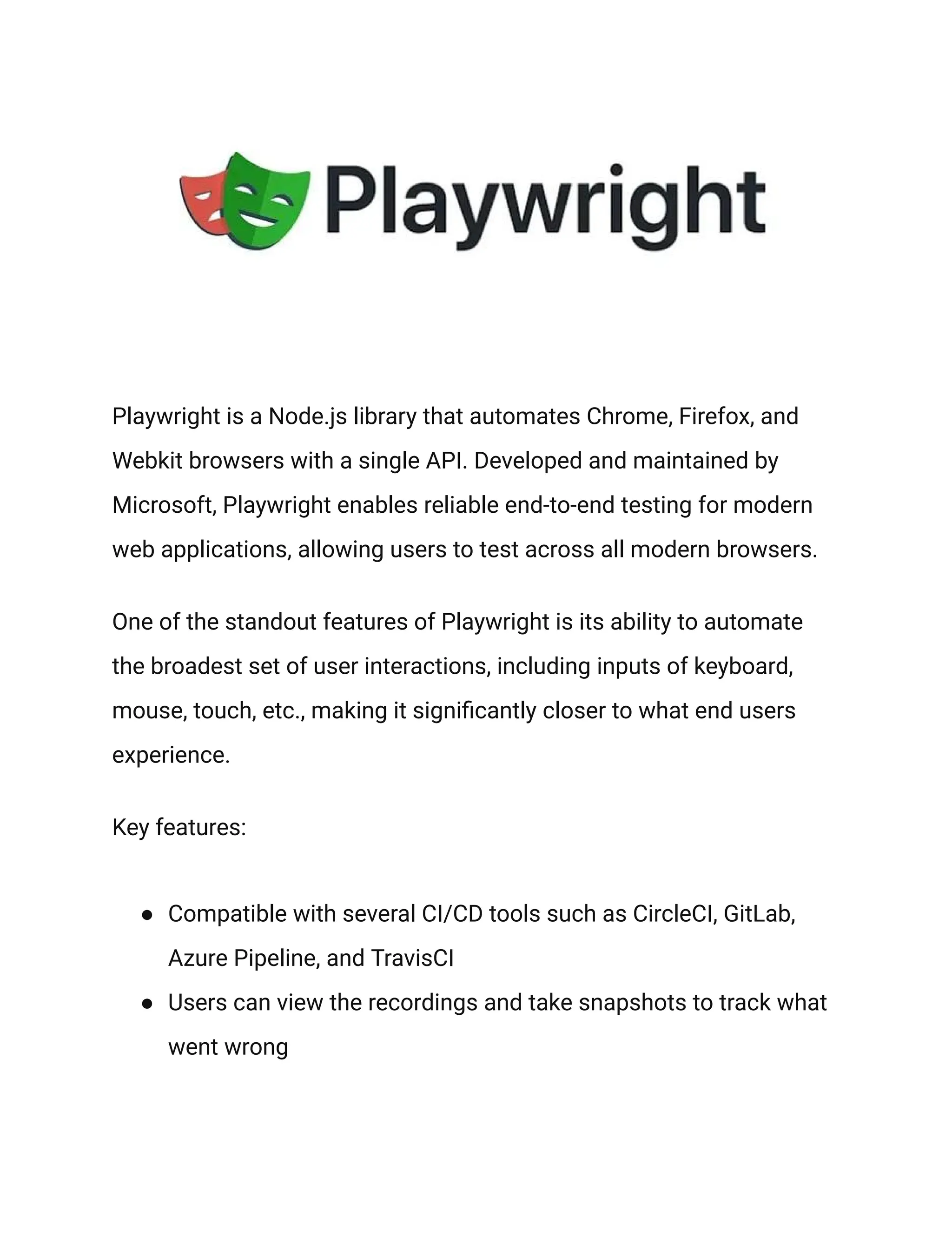 Playwright is a Node.js library that automates Chrome, Firefox, and
Webkit browsers with a single API. Developed and maintained by
Microsoft, Playwright enables reliable end-to-end testing for modern
web applications, allowing users to test across all modern browsers.
One of the standout features of Playwright is its ability to automate
the broadest set of user interactions, including inputs of keyboard,
mouse, touch, etc., making it significantly closer to what end users
experience.
Key features:
● Compatible with several CI/CD tools such as CircleCI, GitLab,
Azure Pipeline, and TravisCI
● Users can view the recordings and take snapshots to track what
went wrong
 