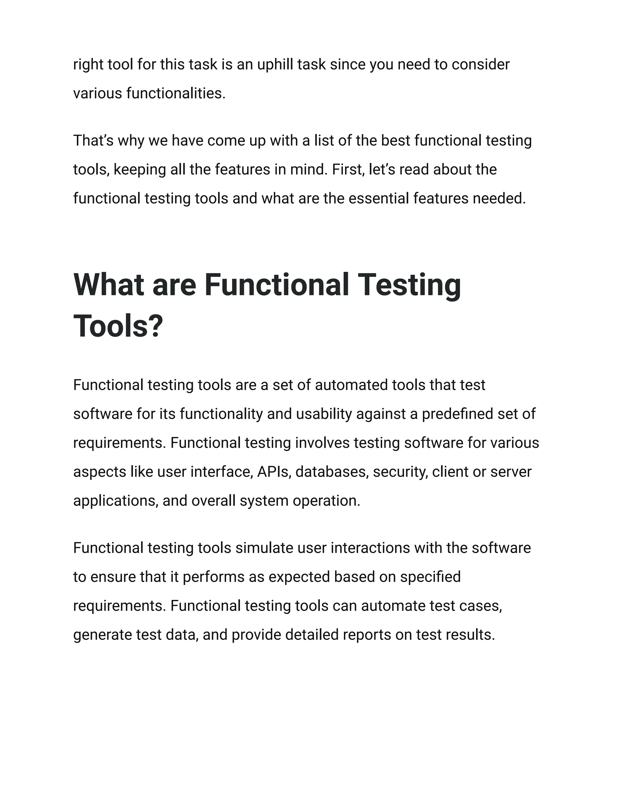 right tool for this task is an uphill task since you need to consider
various functionalities.
That’s why we have come up with a list of the best functional testing
tools, keeping all the features in mind. First, let’s read about the
functional testing tools and what are the essential features needed.
What are Functional Testing
Tools?
Functional testing tools are a set of automated tools that test
software for its functionality and usability against a predefined set of
requirements. Functional testing involves testing software for various
aspects like user interface, APIs, databases, security, client or server
applications, and overall system operation.
Functional testing tools simulate user interactions with the software
to ensure that it performs as expected based on specified
requirements. Functional testing tools can automate test cases,
generate test data, and provide detailed reports on test results.
 