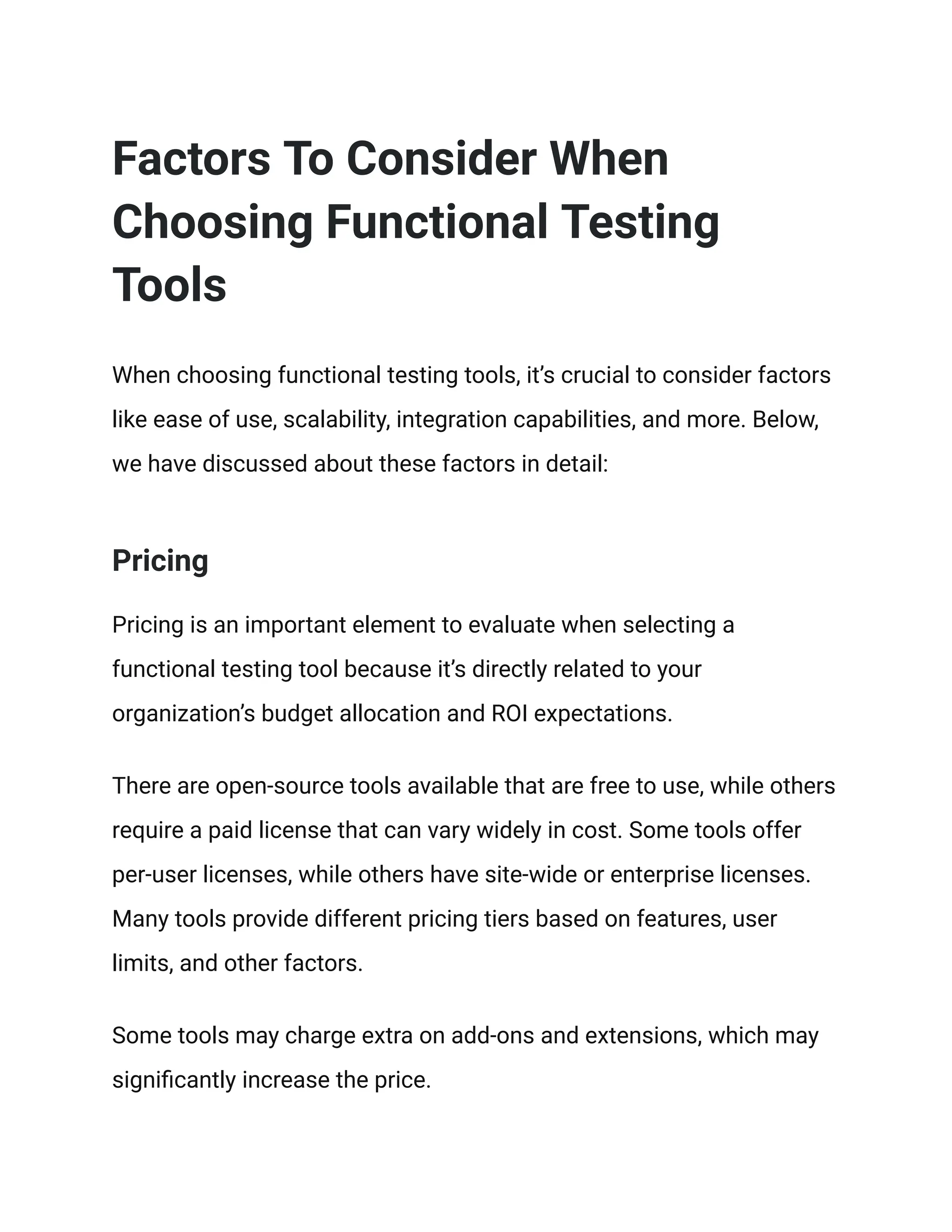 Factors To Consider When
Choosing Functional Testing
Tools
When choosing functional testing tools, it’s crucial to consider factors
like ease of use, scalability, integration capabilities, and more. Below,
we have discussed about these factors in detail:
Pricing
Pricing is an important element to evaluate when selecting a
functional testing tool because it’s directly related to your
organization’s budget allocation and ROI expectations.
There are open-source tools available that are free to use, while others
require a paid license that can vary widely in cost. Some tools offer
per-user licenses, while others have site-wide or enterprise licenses.
Many tools provide different pricing tiers based on features, user
limits, and other factors.
Some tools may charge extra on add-ons and extensions, which may
significantly increase the price.
 