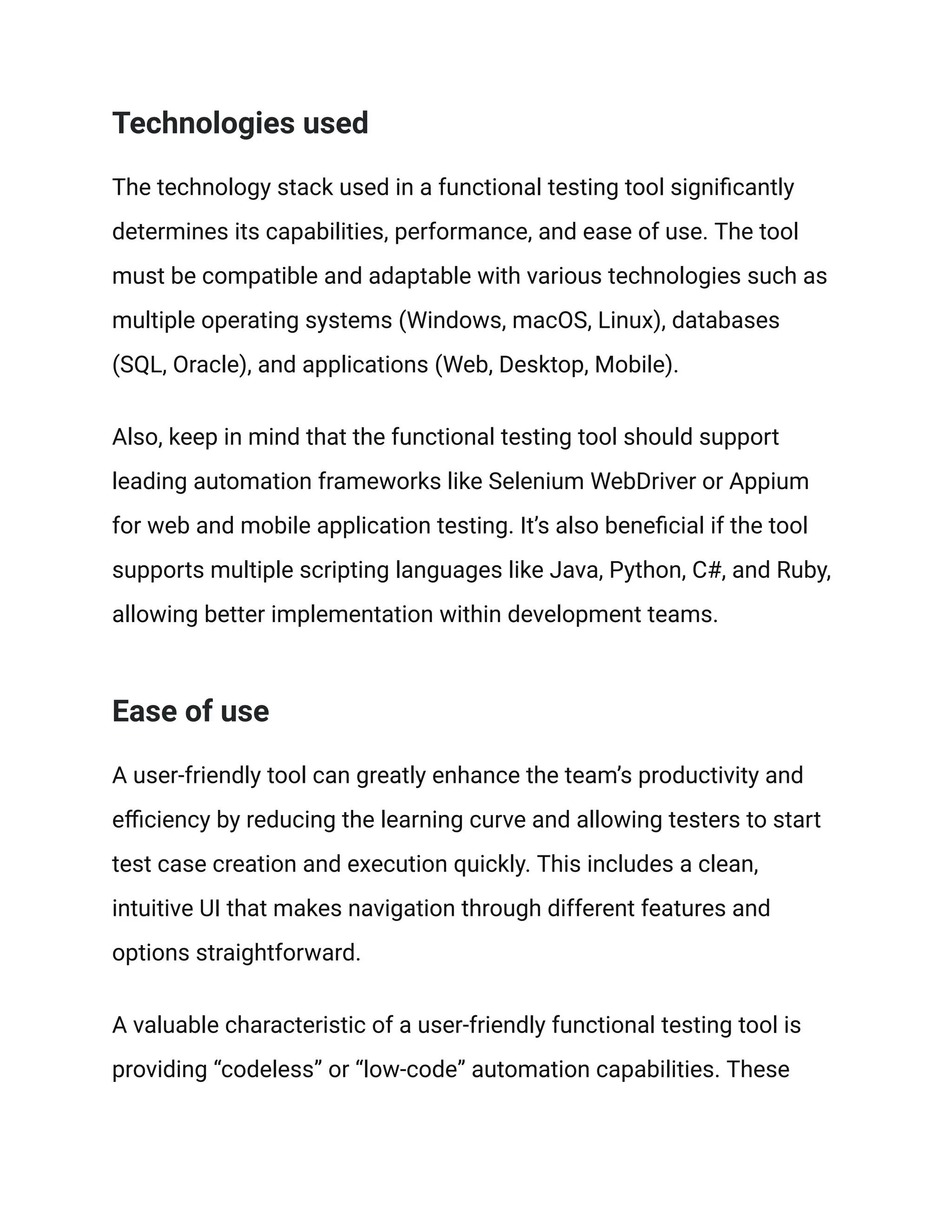 Technologies used
The technology stack used in a functional testing tool significantly
determines its capabilities, performance, and ease of use. The tool
must be compatible and adaptable with various technologies such as
multiple operating systems (Windows, macOS, Linux), databases
(SQL, Oracle), and applications (Web, Desktop, Mobile).
Also, keep in mind that the functional testing tool should support
leading automation frameworks like Selenium WebDriver or Appium
for web and mobile application testing. It’s also beneficial if the tool
supports multiple scripting languages like Java, Python, C#, and Ruby,
allowing better implementation within development teams.
Ease of use
A user-friendly tool can greatly enhance the team’s productivity and
efficiency by reducing the learning curve and allowing testers to start
test case creation and execution quickly. This includes a clean,
intuitive UI that makes navigation through different features and
options straightforward.
A valuable characteristic of a user-friendly functional testing tool is
providing “codeless” or “low-code” automation capabilities. These
 