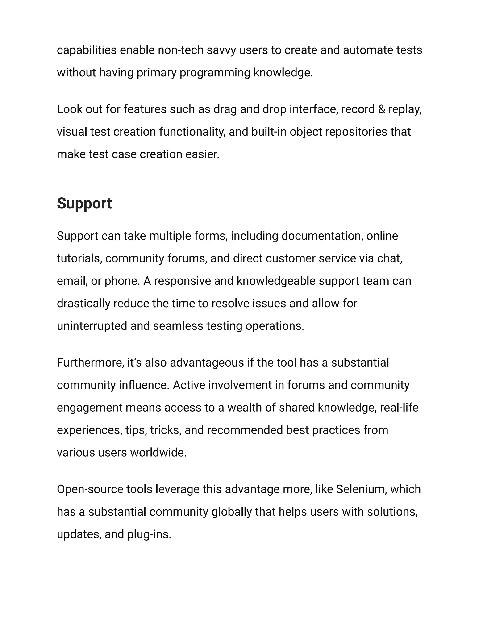 capabilities enable non-tech savvy users to create and automate tests
without having primary programming knowledge.
Look out for features such as drag and drop interface, record & replay,
visual test creation functionality, and built-in object repositories that
make test case creation easier.
Support
Support can take multiple forms, including documentation, online
tutorials, community forums, and direct customer service via chat,
email, or phone. A responsive and knowledgeable support team can
drastically reduce the time to resolve issues and allow for
uninterrupted and seamless testing operations.
Furthermore, it’s also advantageous if the tool has a substantial
community influence. Active involvement in forums and community
engagement means access to a wealth of shared knowledge, real-life
experiences, tips, tricks, and recommended best practices from
various users worldwide.
Open-source tools leverage this advantage more, like Selenium, which
has a substantial community globally that helps users with solutions,
updates, and plug-ins.
 