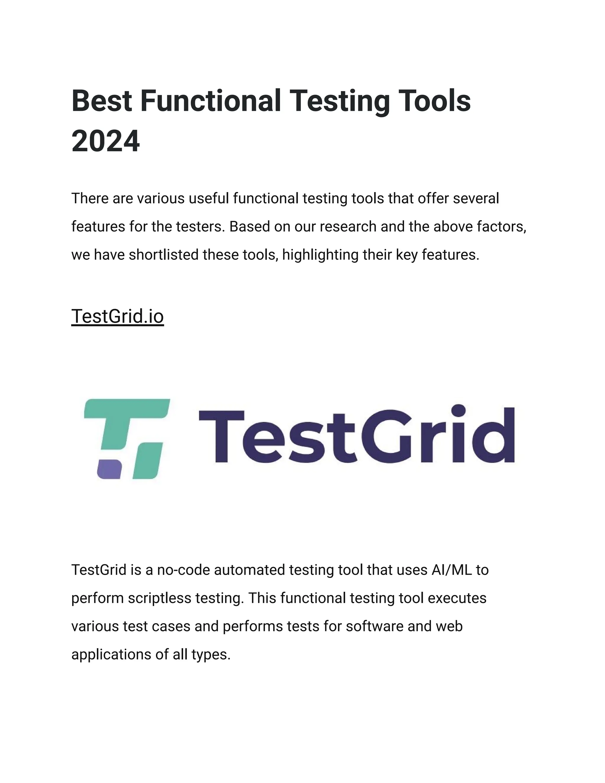 Best Functional Testing Tools
2024
There are various useful functional testing tools that offer several
features for the testers. Based on our research and the above factors,
we have shortlisted these tools, highlighting their key features.
TestGrid.io
TestGrid is a no-code automated testing tool that uses AI/ML to
perform scriptless testing. This functional testing tool executes
various test cases and performs tests for software and web
applications of all types.
 