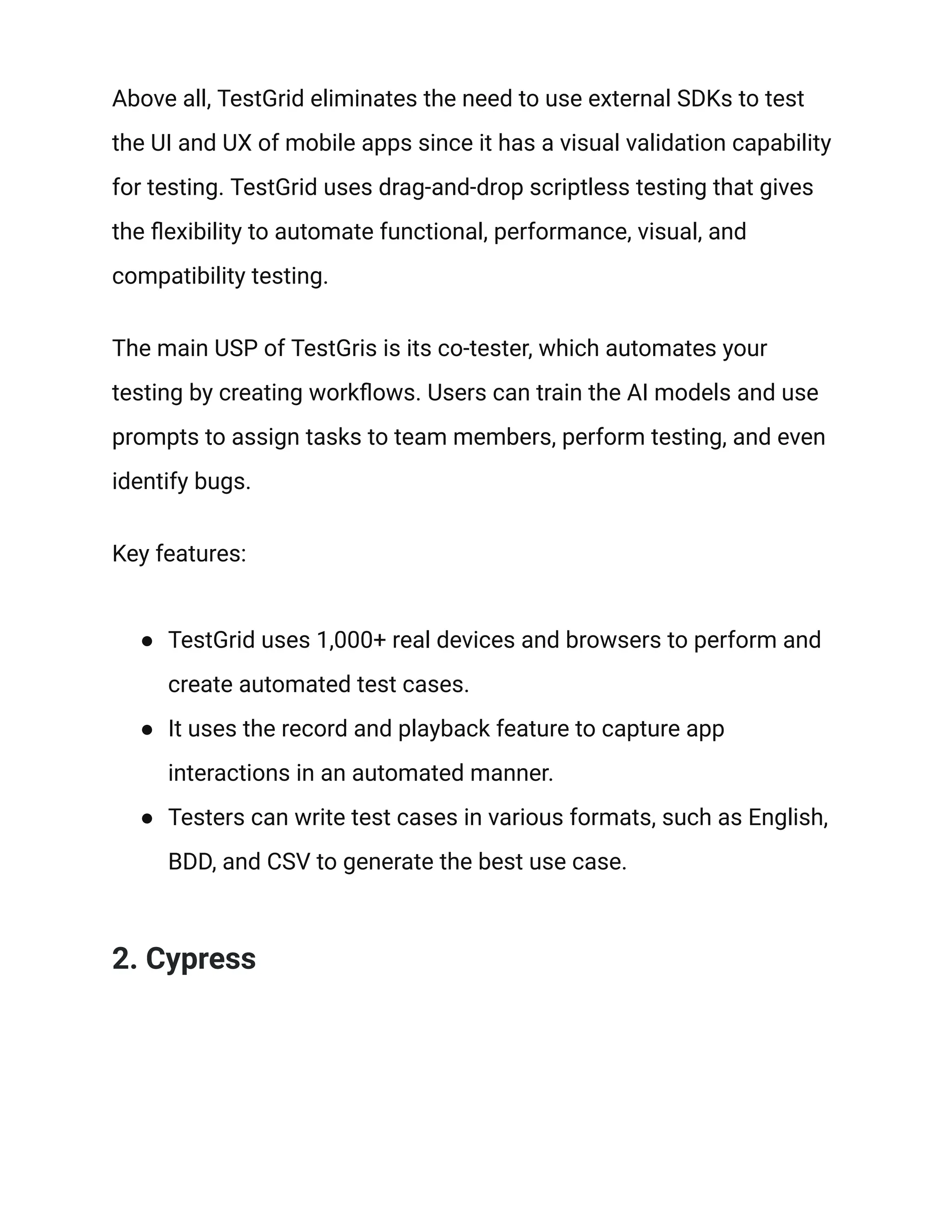 Above all, TestGrid eliminates the need to use external SDKs to test
the UI and UX of mobile apps since it has a visual validation capability
for testing. TestGrid uses drag-and-drop scriptless testing that gives
the flexibility to automate functional, performance, visual, and
compatibility testing.
The main USP of TestGris is its co-tester, which automates your
testing by creating workflows. Users can train the AI models and use
prompts to assign tasks to team members, perform testing, and even
identify bugs.
Key features:
● TestGrid uses 1,000+ real devices and browsers to perform and
create automated test cases.
● It uses the record and playback feature to capture app
interactions in an automated manner.
● Testers can write test cases in various formats, such as English,
BDD, and CSV to generate the best use case.
2. Cypress
 