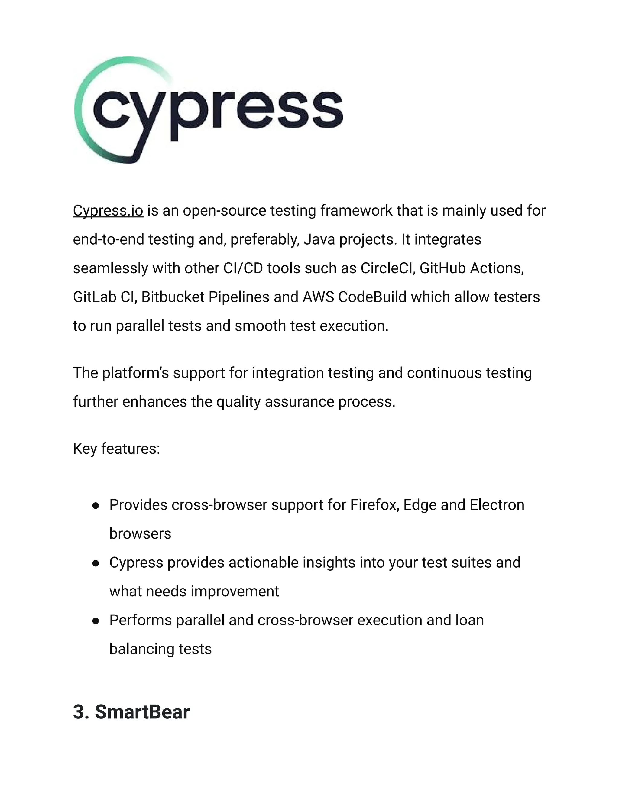 Cypress.io is an open-source testing framework that is mainly used for
end-to-end testing and, preferably, Java projects. It integrates
seamlessly with other CI/CD tools such as CircleCI, GitHub Actions,
GitLab CI, Bitbucket Pipelines and AWS CodeBuild which allow testers
to run parallel tests and smooth test execution.
The platform’s support for integration testing and continuous testing
further enhances the quality assurance process.
Key features:
● Provides cross-browser support for Firefox, Edge and Electron
browsers
● Cypress provides actionable insights into your test suites and
what needs improvement
● Performs parallel and cross-browser execution and loan
balancing tests
3. SmartBear
 