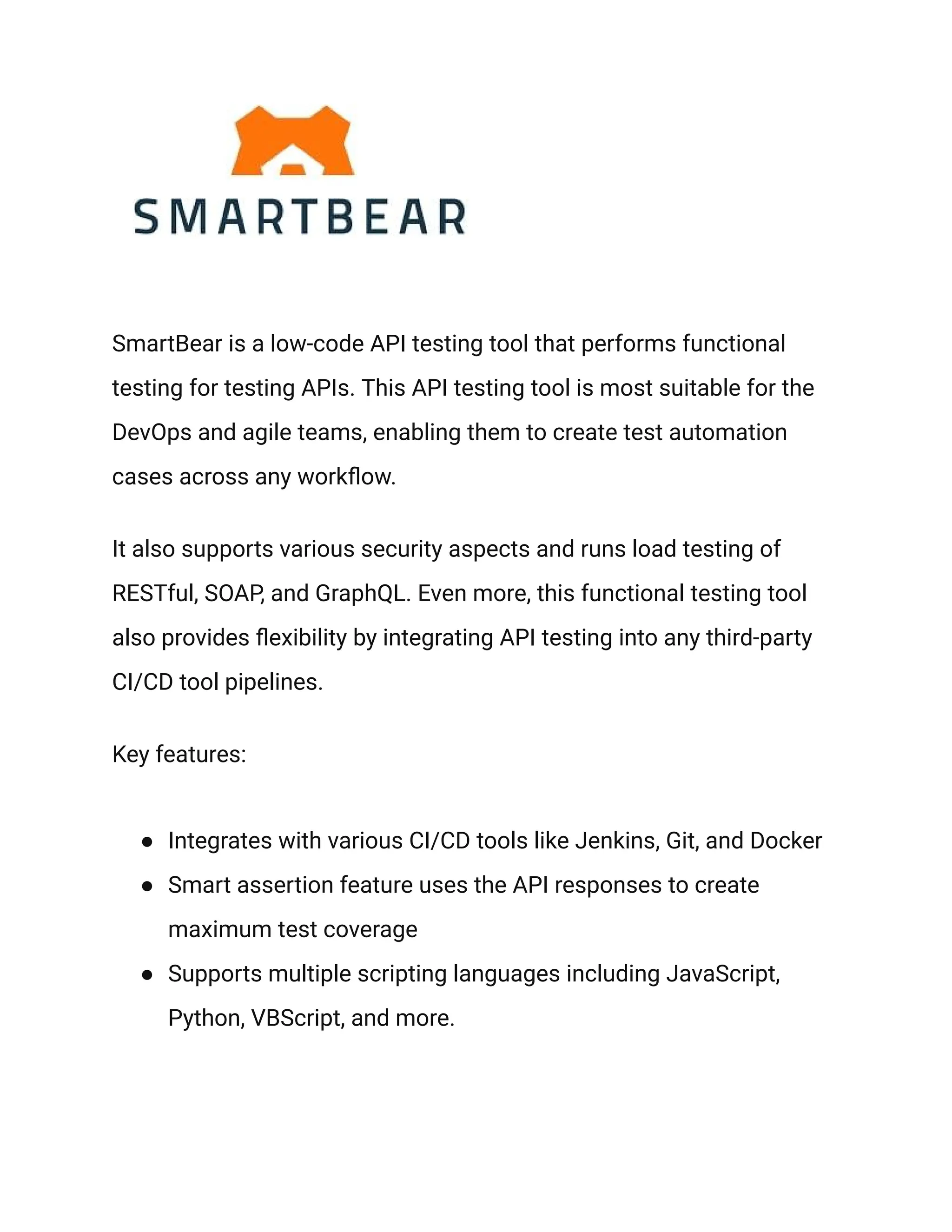 SmartBear is a low-code API testing tool that performs functional
testing for testing APIs. This API testing tool is most suitable for the
DevOps and agile teams, enabling them to create test automation
cases across any workflow.
It also supports various security aspects and runs load testing of
RESTful, SOAP, and GraphQL. Even more, this functional testing tool
also provides flexibility by integrating API testing into any third-party
CI/CD tool pipelines.
Key features:
● Integrates with various CI/CD tools like Jenkins, Git, and Docker
● Smart assertion feature uses the API responses to create
maximum test coverage
● Supports multiple scripting languages including JavaScript,
Python, VBScript, and more.
 