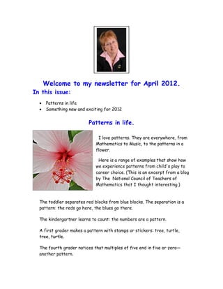 Welcome to my newsletter for April 2012.
In this issue:
  •   Patterns in life
  •   Something new and exciting for 2012


                          Patterns in life.

                              I love patterns. They are everywhere, from
                             Mathematics to Music, to the patterns in a
                             flower.

                              Here is a range of examples that show how
                             we experience patterns from child's play to
                             career choice. (This is an excerpt from a blog
                             by The National Council of Teachers of
                             Mathematics that I thought interesting.)


  The toddler separates red blocks from blue blocks. The separation is a
  pattern: the reds go here, the blues go there.

  The kindergartner learns to count: the numbers are a pattern.

  A first grader makes a pattern with stamps or stickers: tree, turtle,
  tree, turtle.

  The fourth grader notices that multiples of five end in five or zero—
  another pattern.
 