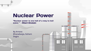 Nuclear Power
“Nuclear power is one hell of a way to boil
water.” - Albert Einstein
By Arnava
Bharadwaja, Soham
Dogra
 