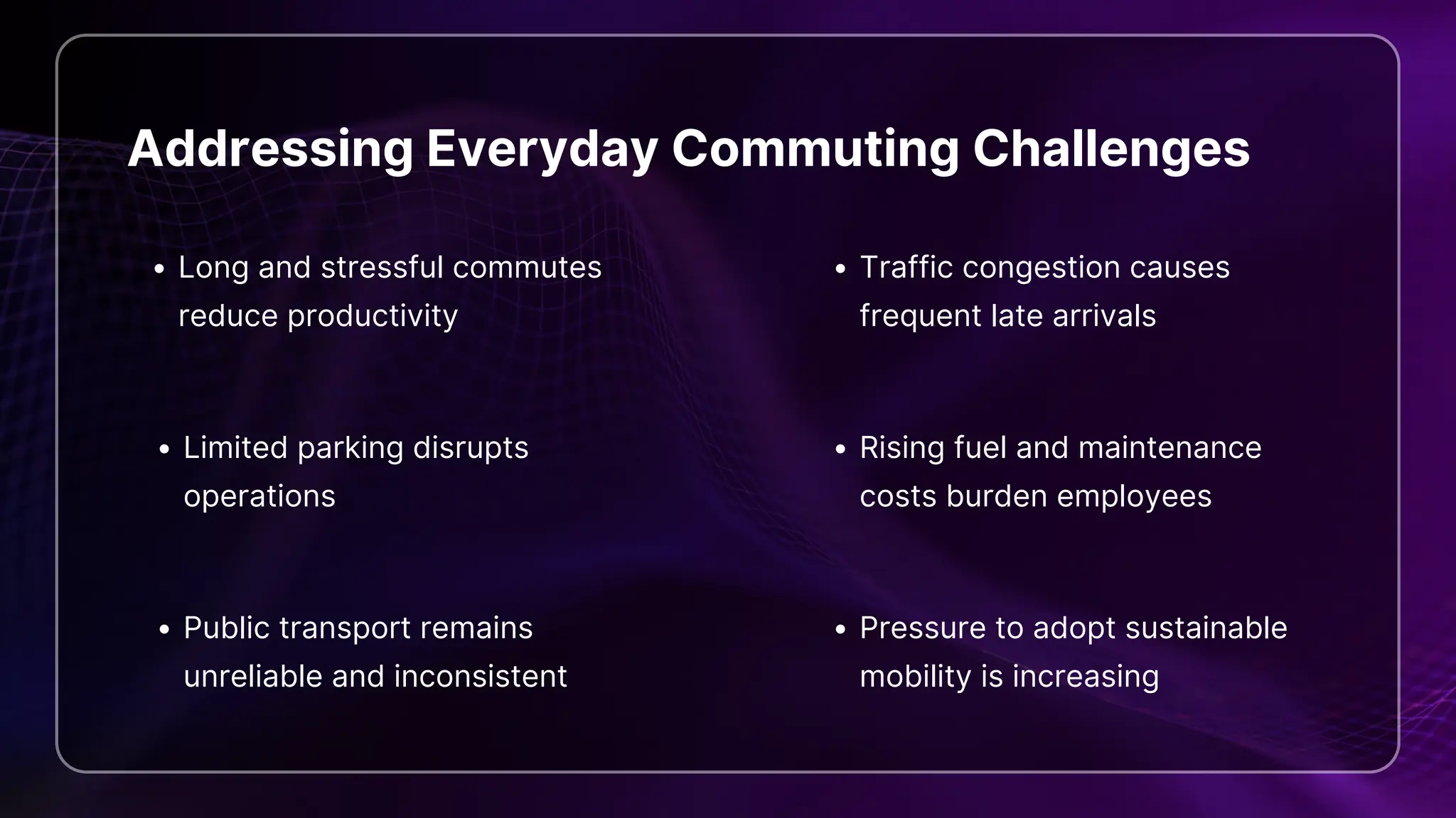 Addressing Everyday Commuting Challenges
Long and stressful commutes
reduce productivity
Traffic congestion causes
frequent late arrivals
Limited parking disrupts
operations
Rising fuel and maintenance
costs burden employees
Public transport remains
unreliable and inconsistent
Pressure to adopt sustainable
mobility is increasing
 