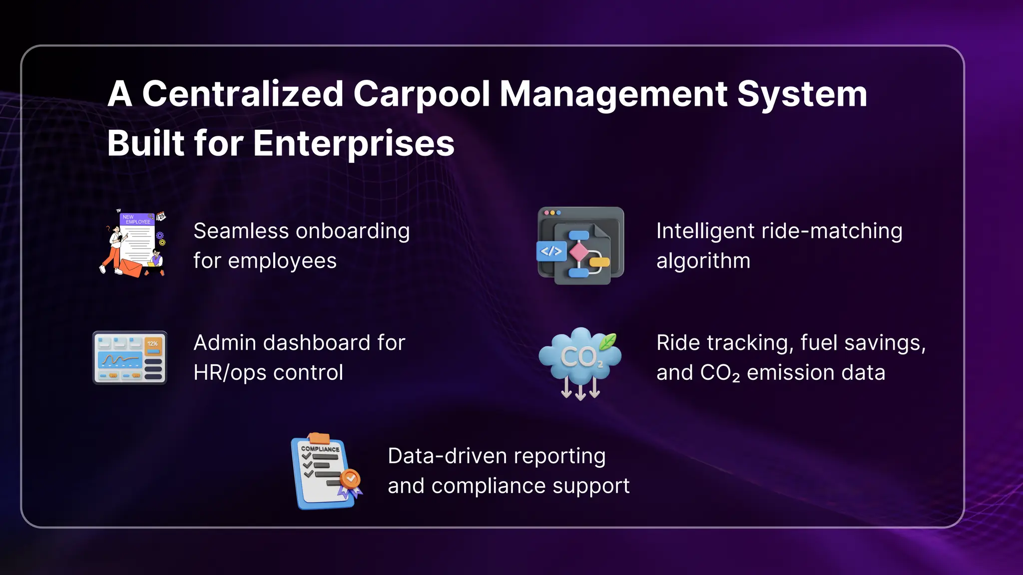 A Centralized Carpool Management System
Built for Enterprises
Seamless onboarding
for employees
Intelligent ride-matching
algorithm
Admin dashboard for
HR/ops control
Ride tracking, fuel savings,
and CO₂ emission data
Data-driven reporting
and compliance support
 