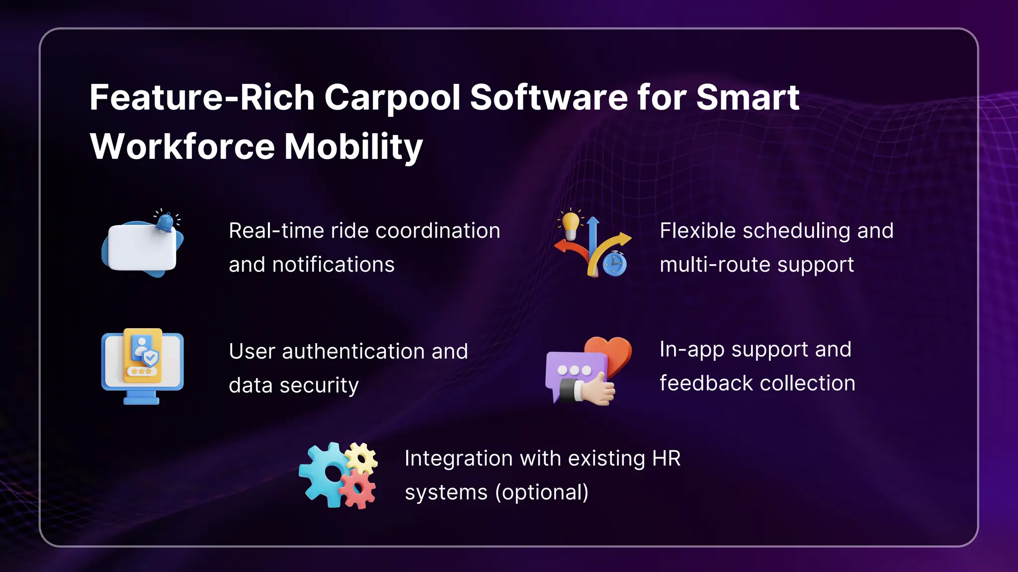 Feature-Rich Carpool Software for Smart
Workforce Mobility
Real-time ride coordination
and notifications
Flexible scheduling and
multi-route support
User authentication and
data security
In-app support and
feedback collection
Integration with existing HR
systems (optional)
 