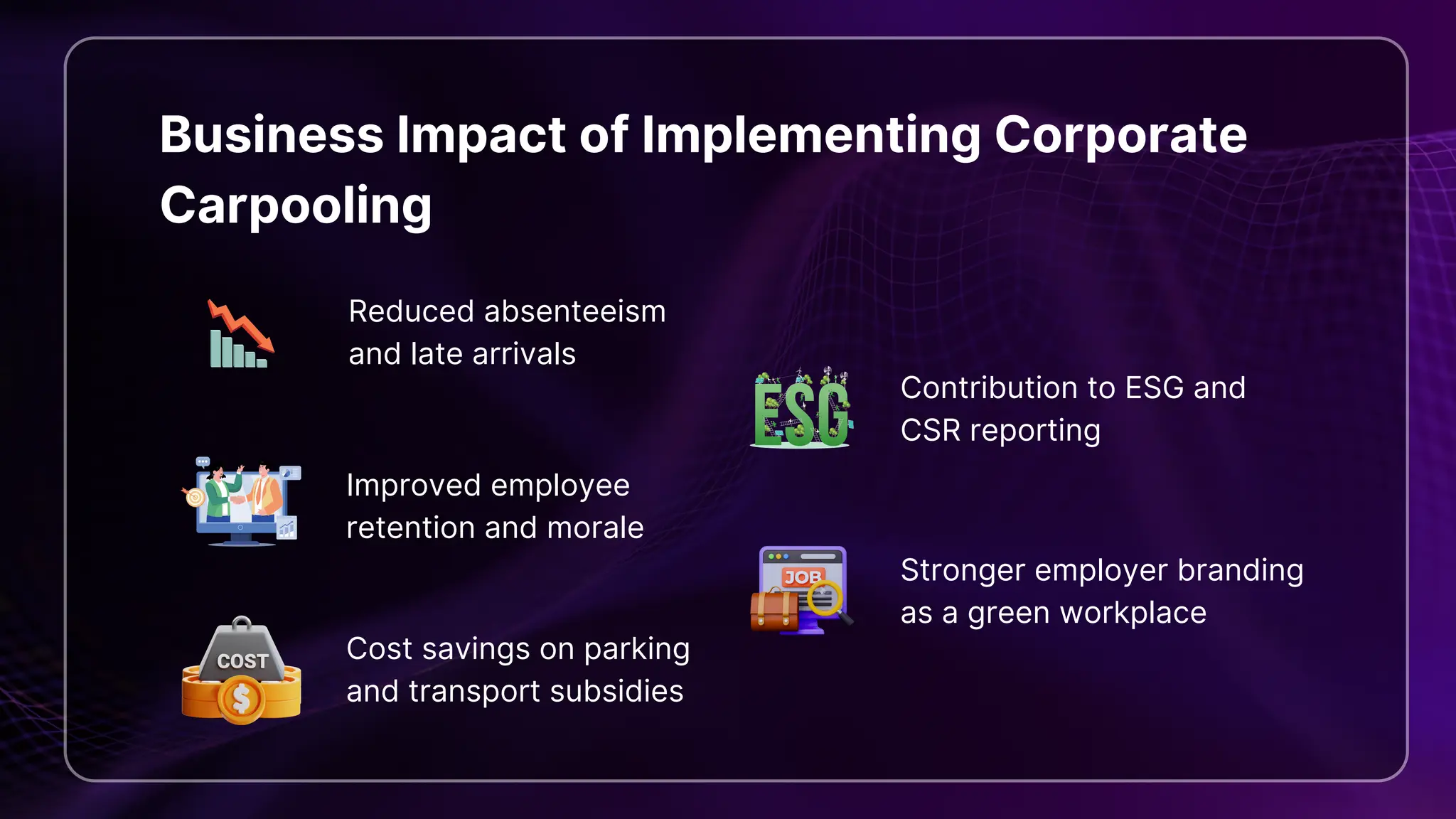 Business Impact of Implementing Corporate
Carpooling
Reduced absenteeism
and late arrivals
Improved employee
retention and morale
Cost savings on parking
and transport subsidies
Contribution to ESG and
CSR reporting
Stronger employer branding
as a green workplace
 