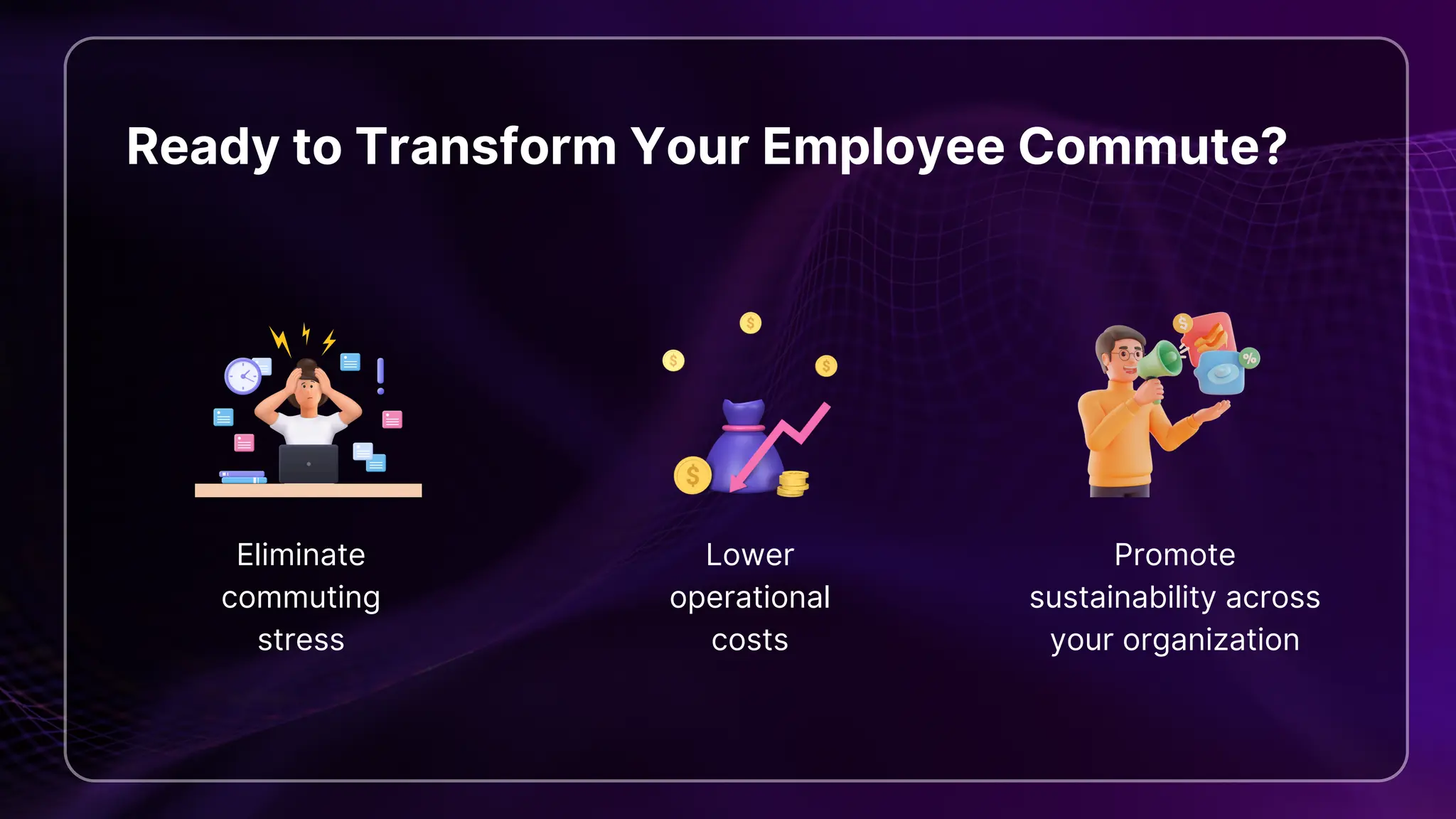 Ready to Transform Your Employee Commute?
Eliminate
commuting
stress
Lower
operational
costs
Promote
sustainability across
your organization
 