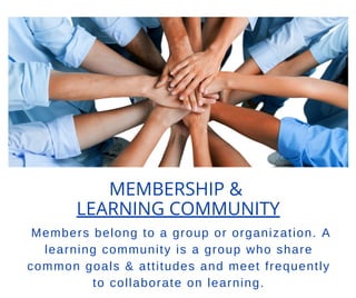MEMBERSHIP &
LEARNING COMMUNITY
Members belong to a group or organization. A
learning community is a group who share
common goals & attitudes and meet frequently
to collaborate on learning.
 