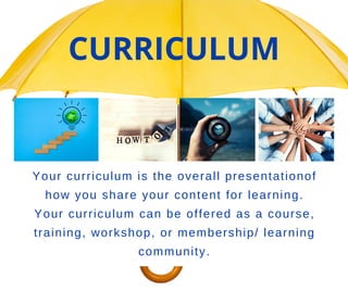 Your curriculum is the overall presentationof
how you share your content for learning.
Your curriculum can be offered as a course,
training, workshop, or membership/ learning
community.
CURRICULUM
 