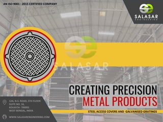 CREATING PRECISION
METAL PRODUCTS
AN ISO 9001 : 2015 CERTIFIED COMPANY
12A, N.S. ROAD, 5TH FLOOR
SUITE NO. 16,
KOLKATA- 700001
WEST BENGAL, INDIA
WWW.SALASARENGINEERING.COM
STEEL ACCESS COVERS AND GALVANISED GRATINGS
 