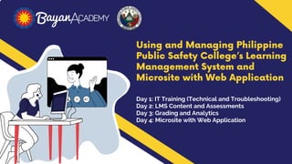 Using and Managing Philippine
Public Safety College’s Learning
Management System and
Microsite with Web Application
Day 1: IT Training (Technical and Troubleshooting)
Day 2: LMS Content and Assessments
Day 3: Grading and Analytics
Day 4: Microsite with Web Application
 
