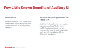 UX Architect
Few Little Known Benefits of Auditory UI
Accessibility
Ability to combine ARIA (Accessible
Rich Internet Application) roles and
convert websites to Voice Enabled
Interfaces
Assistive Technology without the
added cost.
Assistive Tech, such as screen-readers
are expensive tools. With a voice
enabled virtual assistant, you can
eliminate the need for such proprietary
tools and still give a better UX for
differently abled users
 